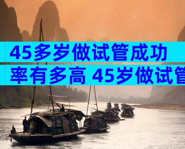 45多岁做试管成功率有多高 45岁做试管婴儿成功率有多少
